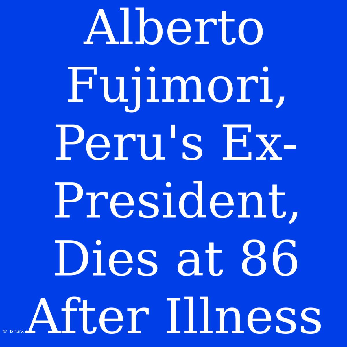 Alberto Fujimori, Peru's Ex-President, Dies At 86 After Illness