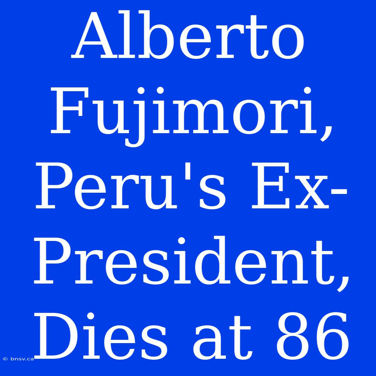 Alberto Fujimori, Peru's Ex-President, Dies At 86