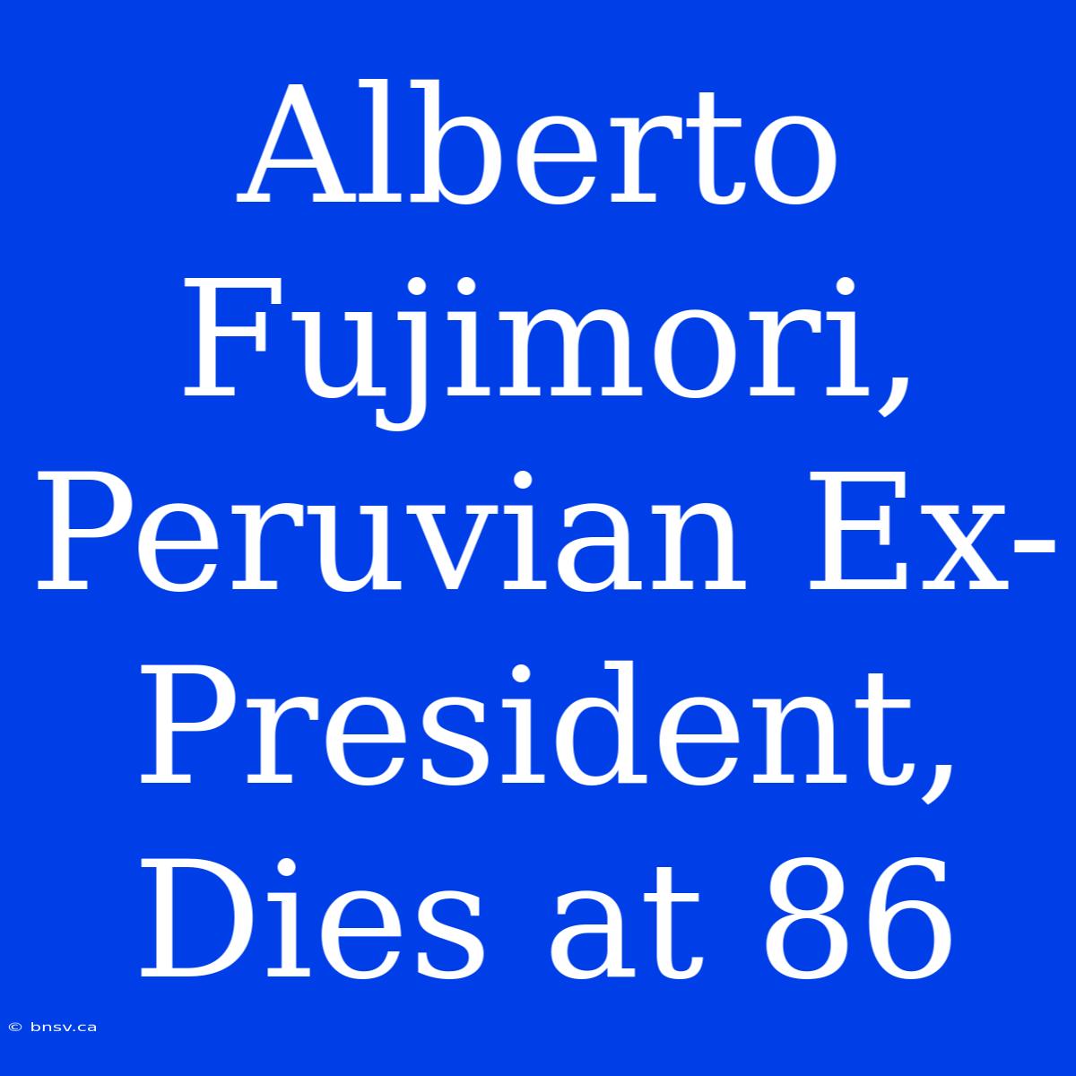 Alberto Fujimori, Peruvian Ex-President, Dies At 86