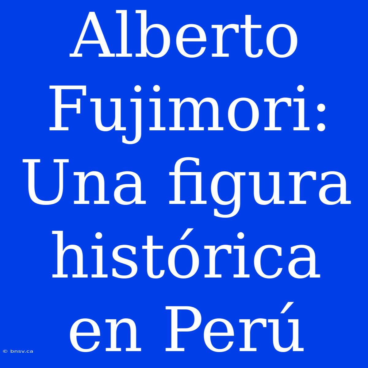 Alberto Fujimori: Una Figura Histórica En Perú