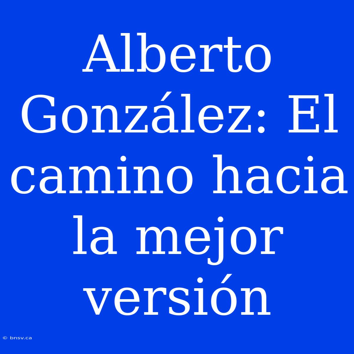 Alberto González: El Camino Hacia La Mejor Versión