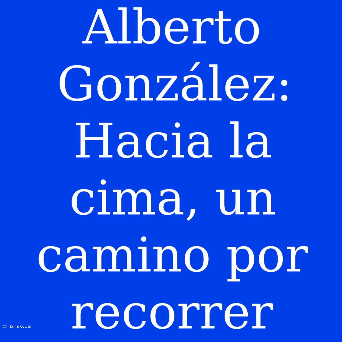 Alberto González: Hacia La Cima, Un Camino Por Recorrer