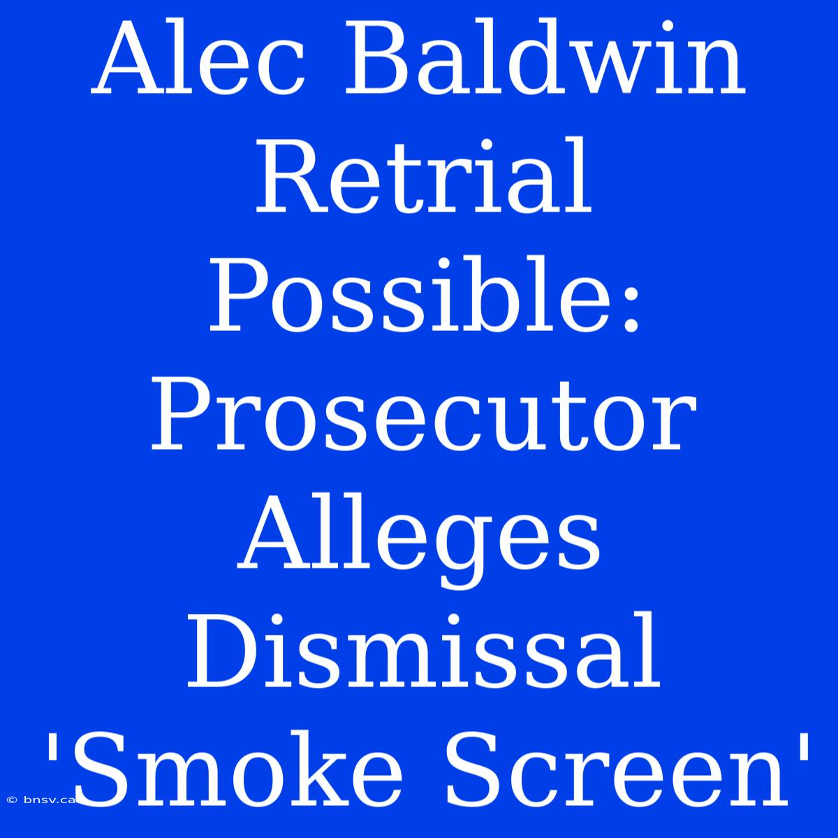 Alec Baldwin Retrial Possible: Prosecutor Alleges Dismissal 'Smoke Screen'