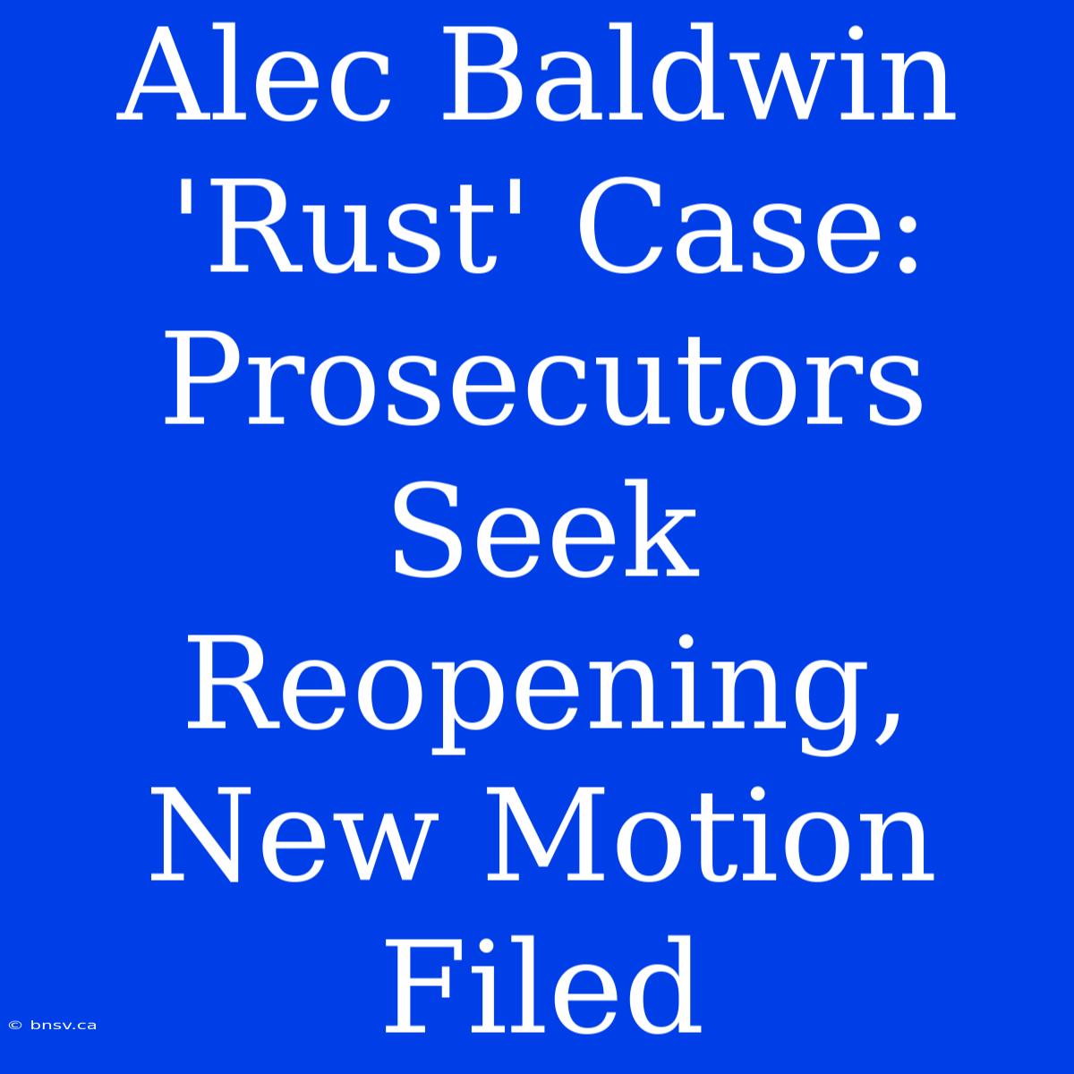 Alec Baldwin 'Rust' Case: Prosecutors Seek Reopening, New Motion Filed