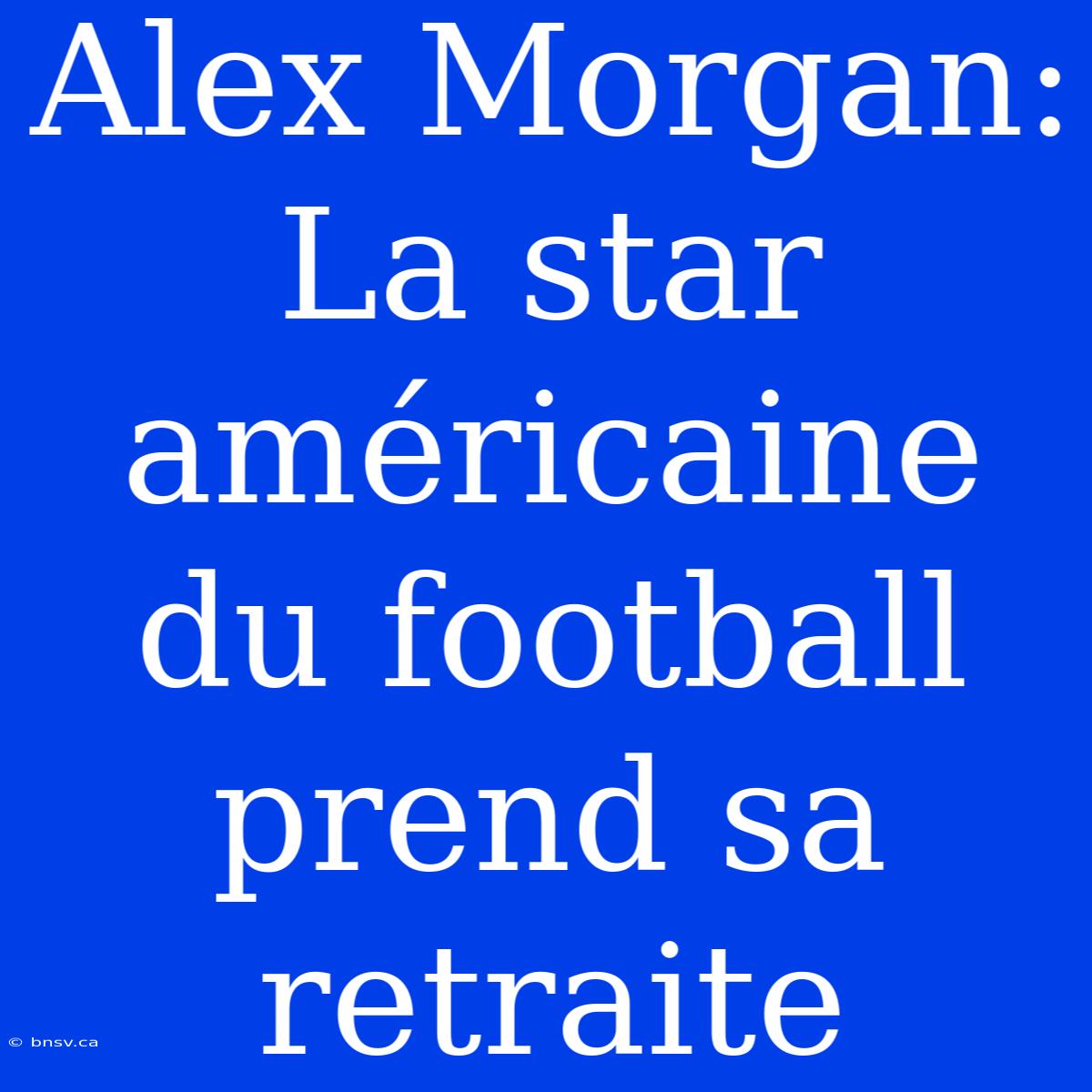 Alex Morgan: La Star Américaine Du Football Prend Sa Retraite