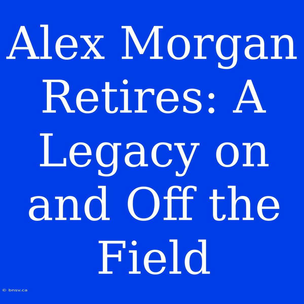 Alex Morgan Retires: A Legacy On And Off The Field