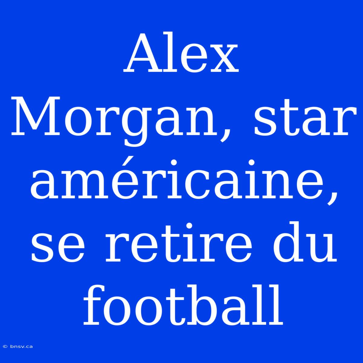 Alex Morgan, Star Américaine, Se Retire Du Football