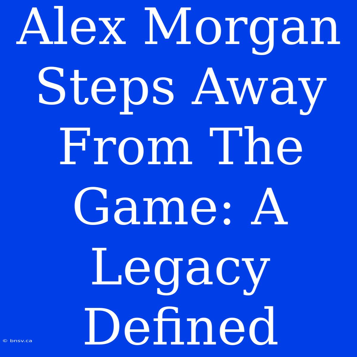 Alex Morgan Steps Away From The Game: A Legacy Defined