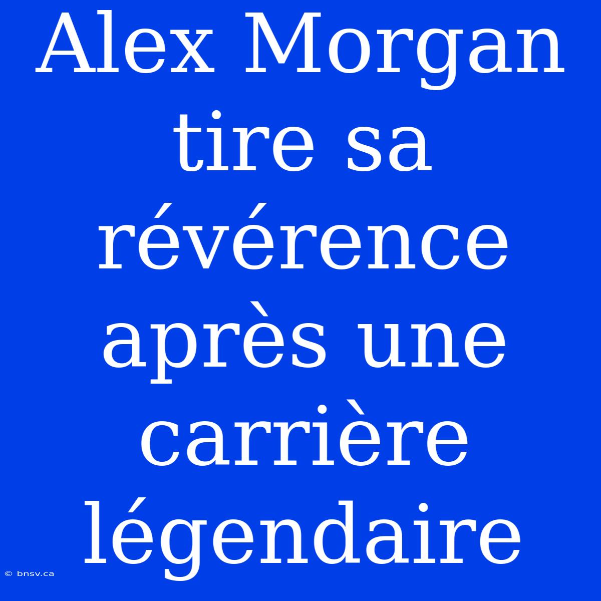 Alex Morgan Tire Sa Révérence Après Une Carrière Légendaire