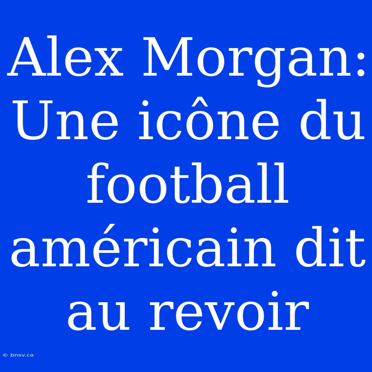 Alex Morgan: Une Icône Du Football Américain Dit Au Revoir