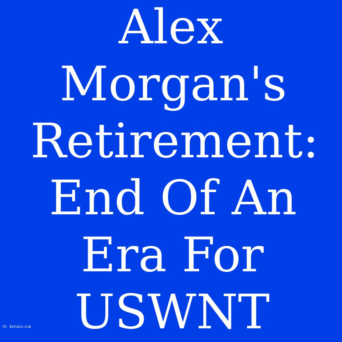 Alex Morgan's Retirement: End Of An Era For USWNT