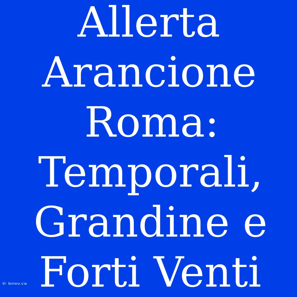 Allerta Arancione Roma: Temporali, Grandine E Forti Venti