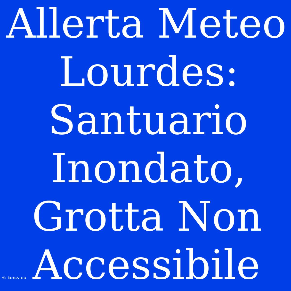 Allerta Meteo Lourdes: Santuario Inondato, Grotta Non Accessibile