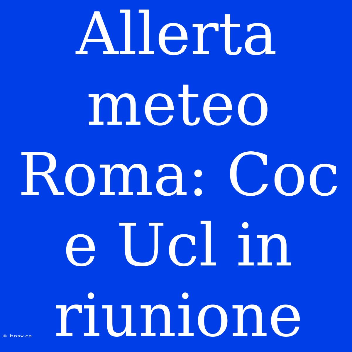 Allerta Meteo Roma: Coc E Ucl In Riunione