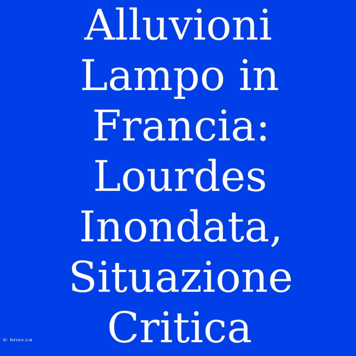 Alluvioni Lampo In Francia: Lourdes Inondata, Situazione Critica