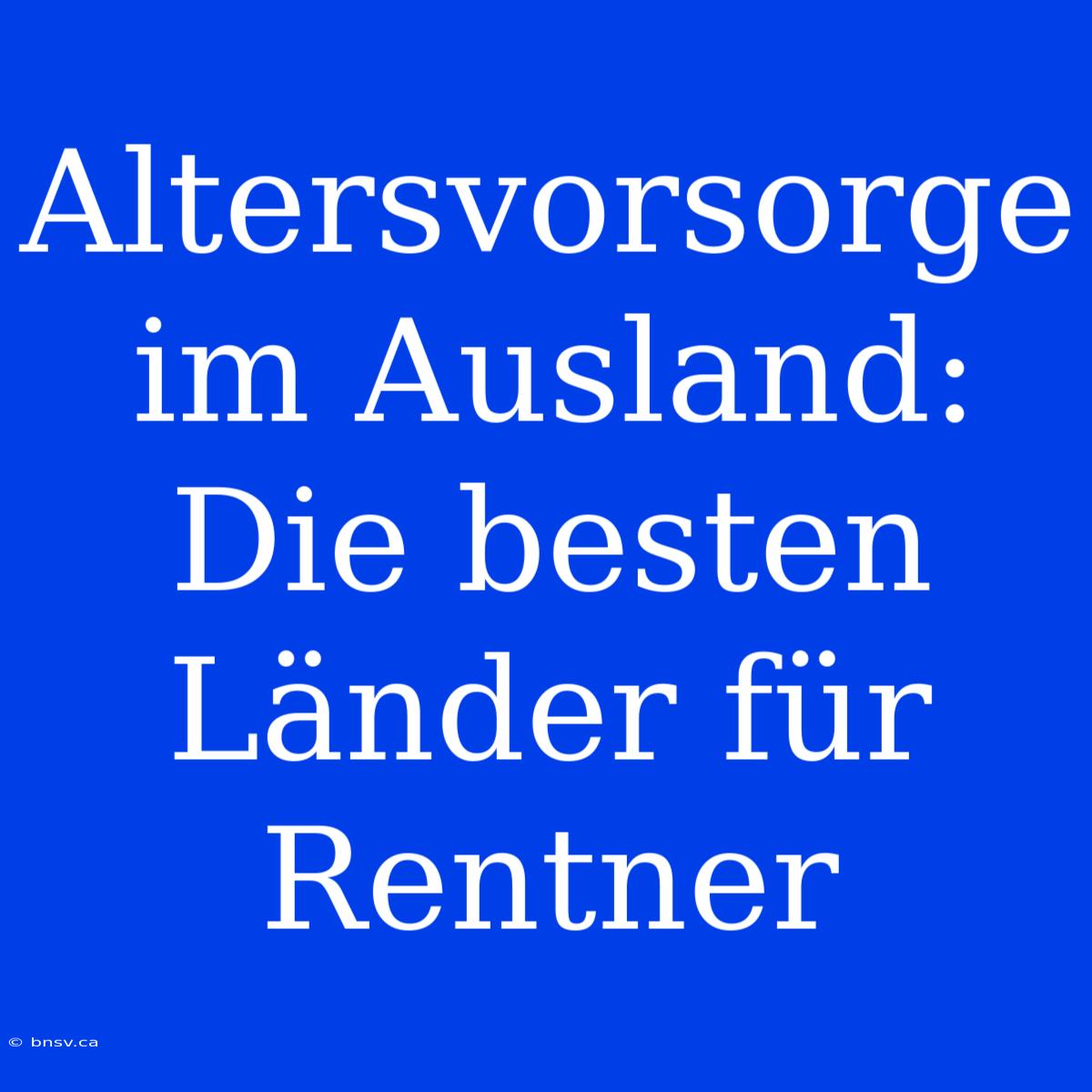 Altersvorsorge Im Ausland: Die Besten Länder Für Rentner