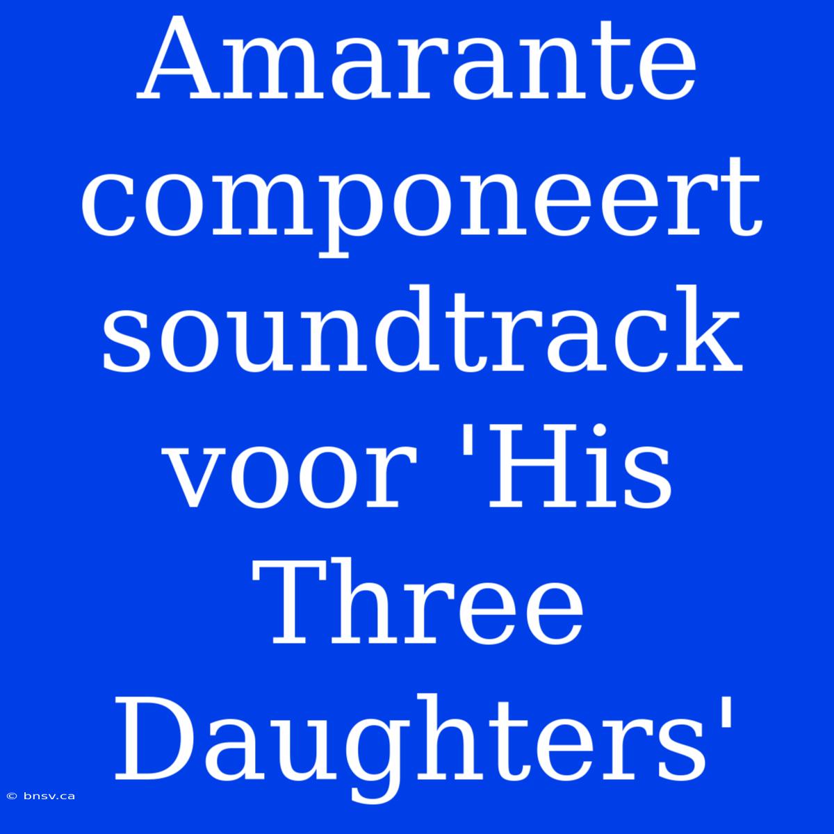 Amarante Componeert Soundtrack Voor 'His Three Daughters'