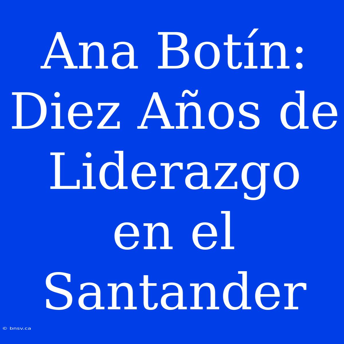 Ana Botín: Diez Años De Liderazgo En El Santander