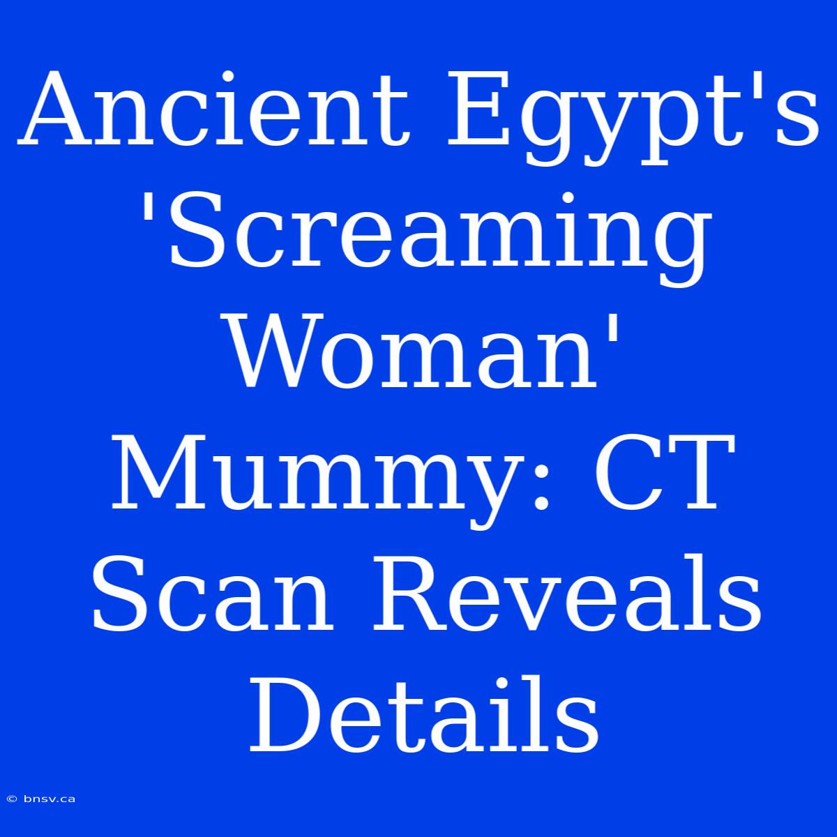 Ancient Egypt's 'Screaming Woman' Mummy: CT Scan Reveals Details