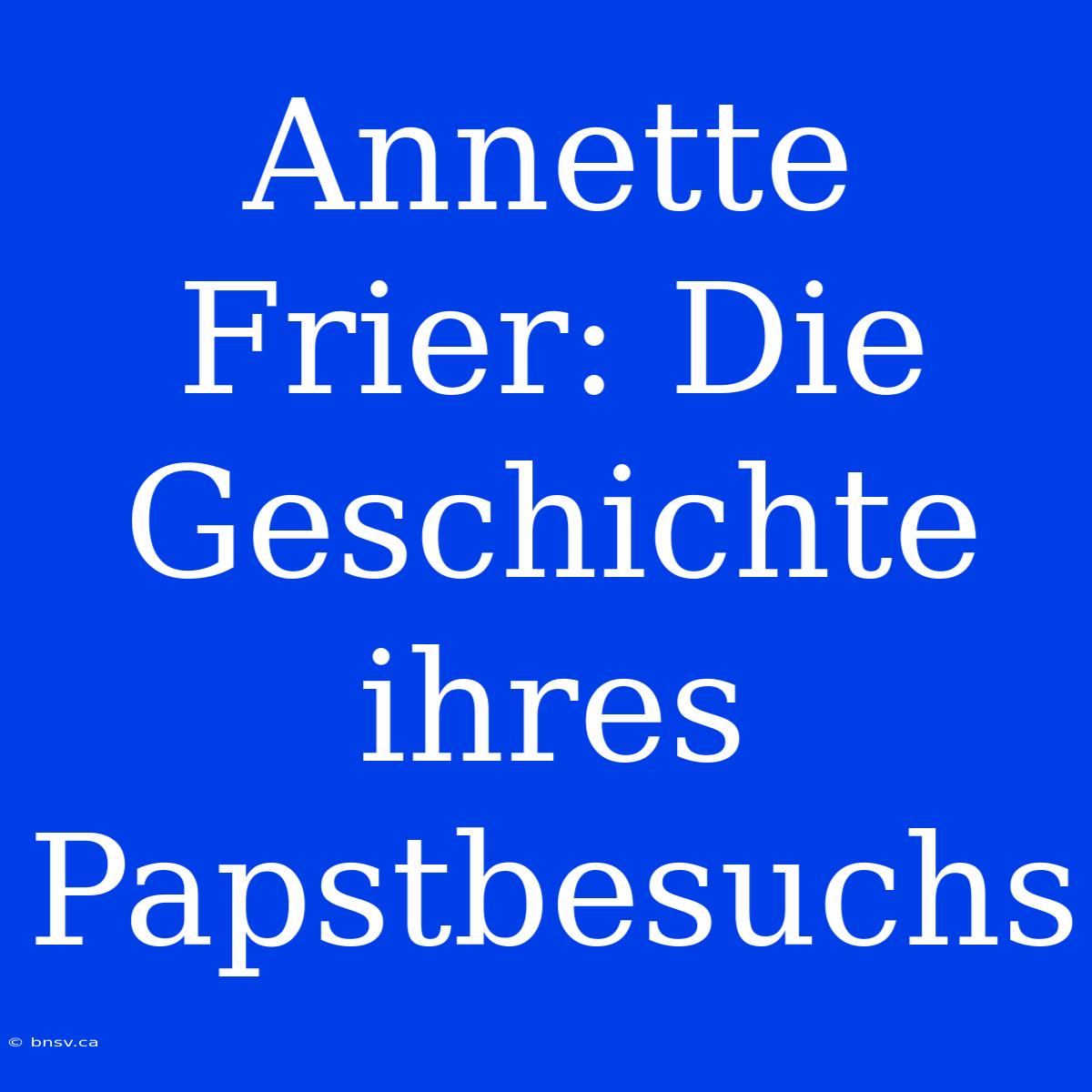 Annette Frier: Die Geschichte Ihres Papstbesuchs