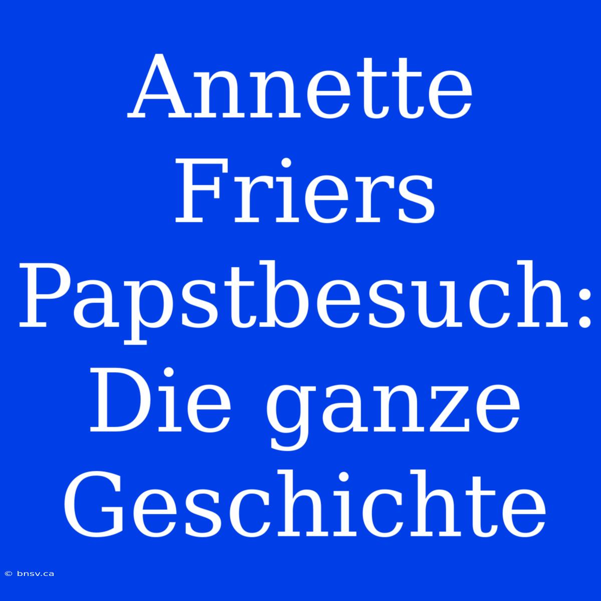 Annette Friers Papstbesuch: Die Ganze Geschichte