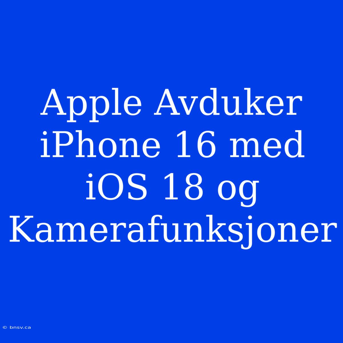 Apple Avduker IPhone 16 Med IOS 18 Og Kamerafunksjoner