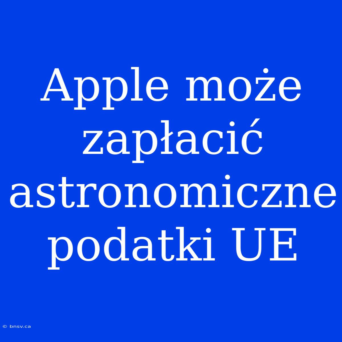 Apple Może Zapłacić Astronomiczne Podatki UE