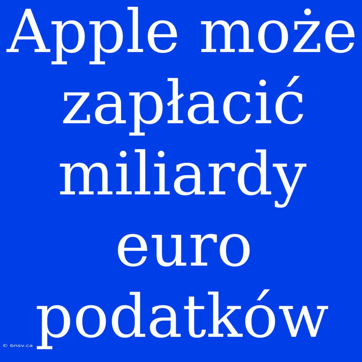 Apple Może Zapłacić Miliardy Euro Podatków