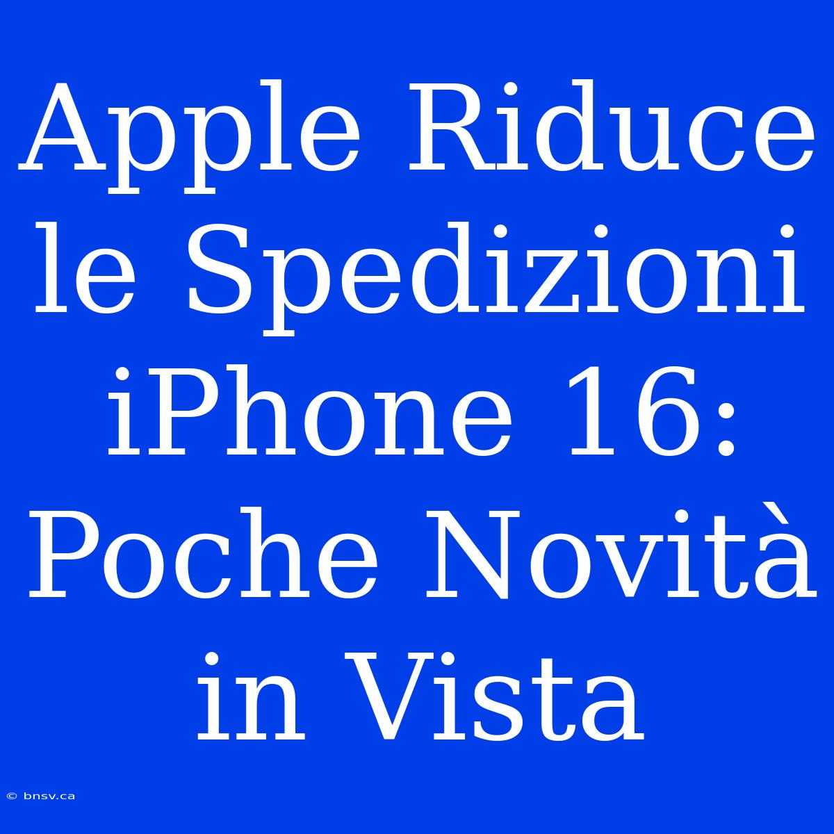 Apple Riduce Le Spedizioni IPhone 16: Poche Novità In Vista