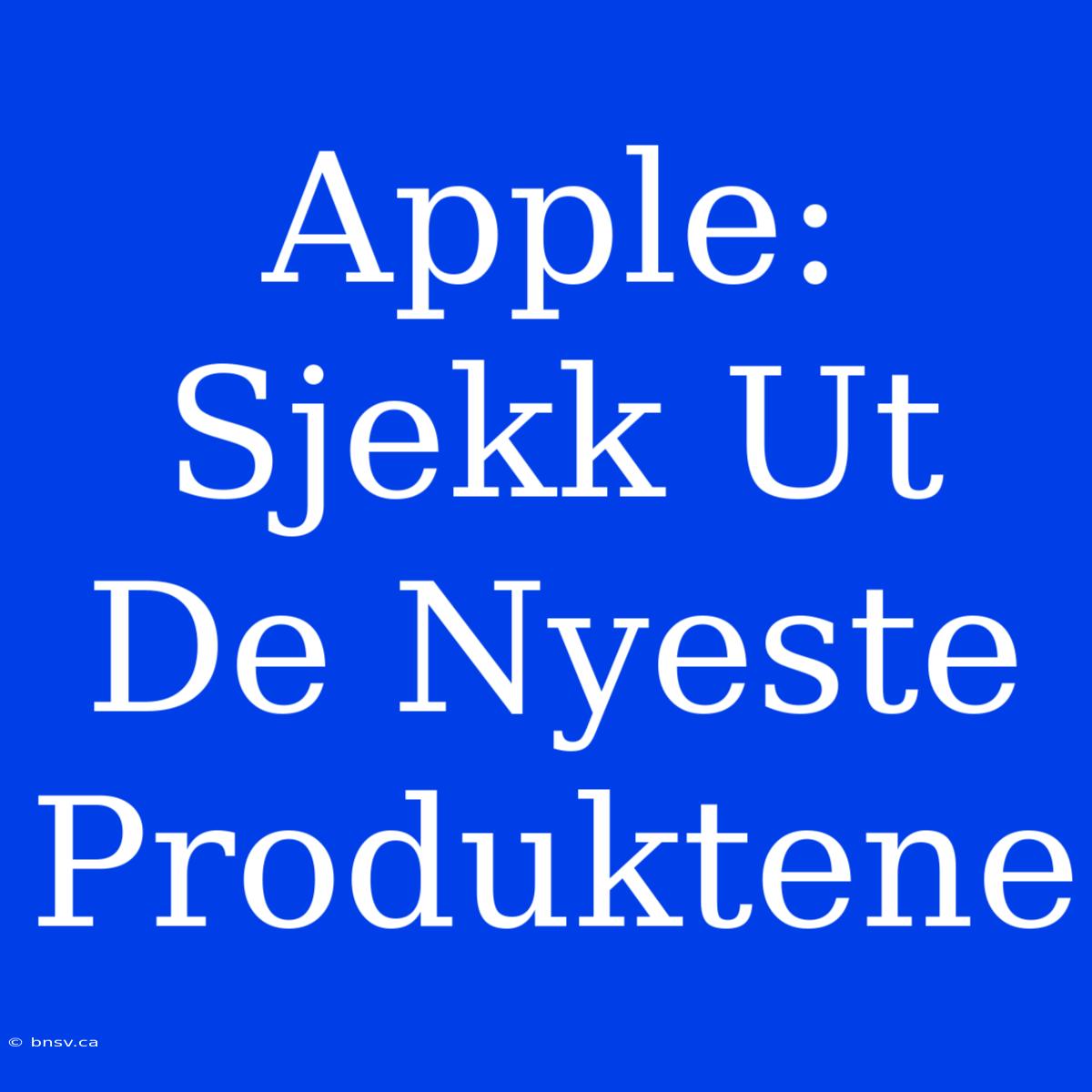 Apple: Sjekk Ut De Nyeste Produktene