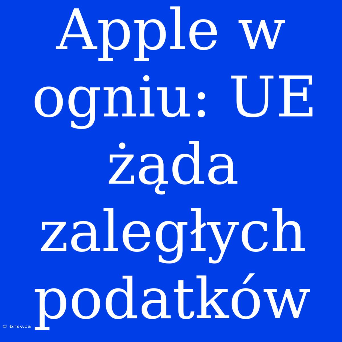 Apple W Ogniu: UE Żąda Zaległych Podatków