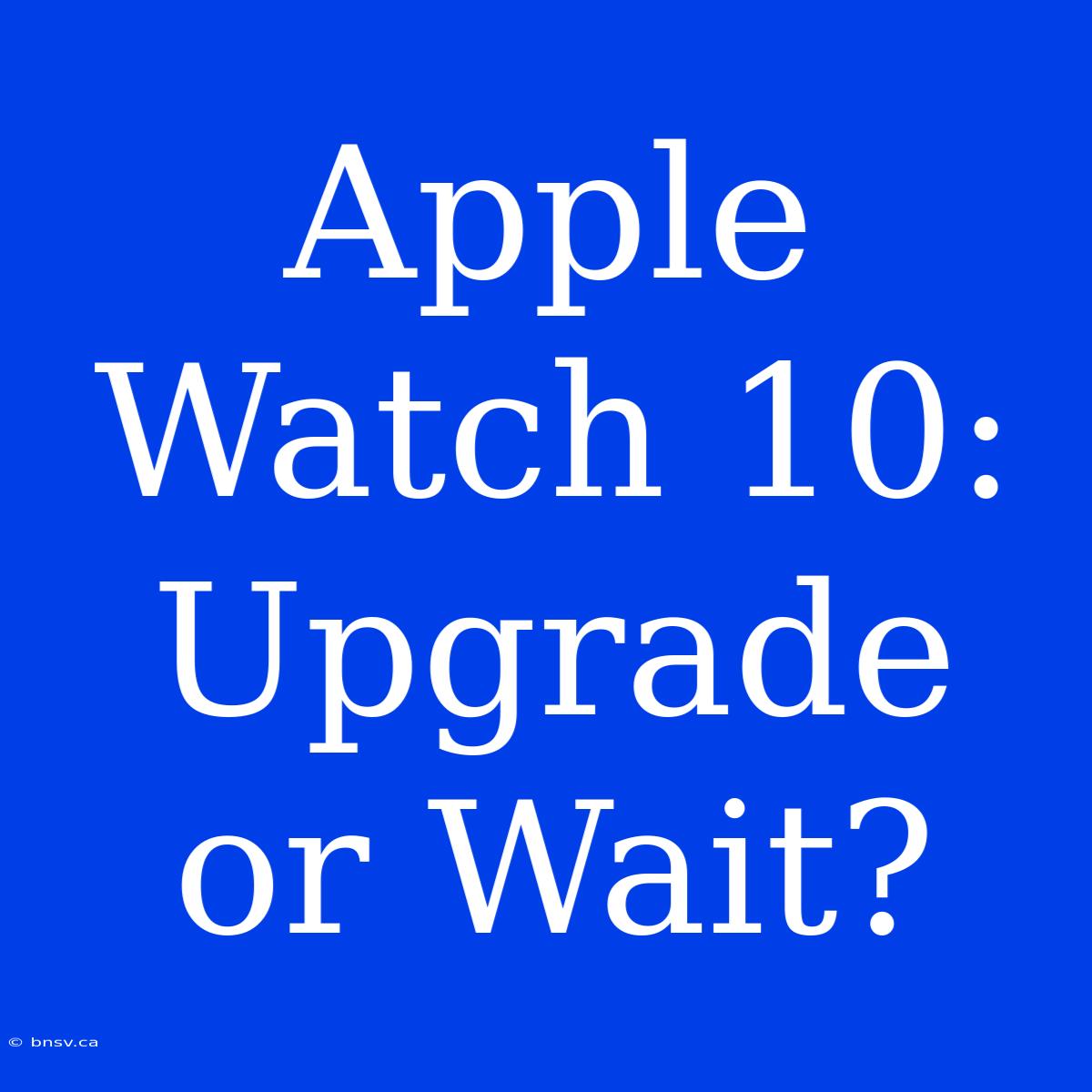 Apple Watch 10:  Upgrade Or Wait?