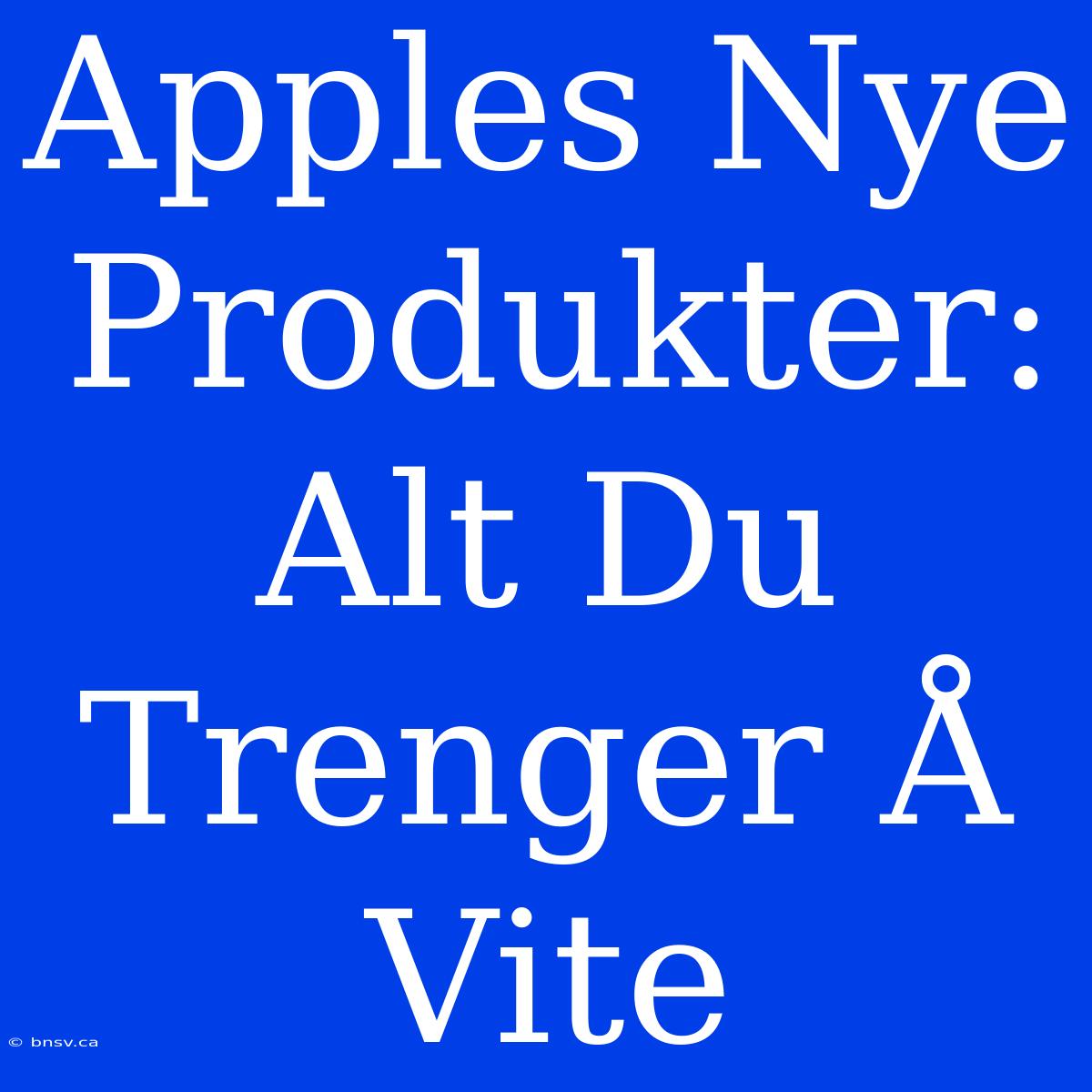 Apples Nye Produkter: Alt Du Trenger Å Vite