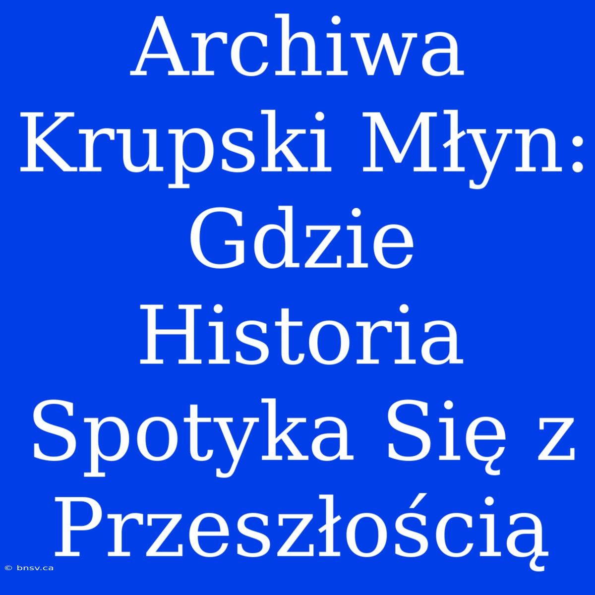 Archiwa Krupski Młyn: Gdzie Historia Spotyka Się Z Przeszłością