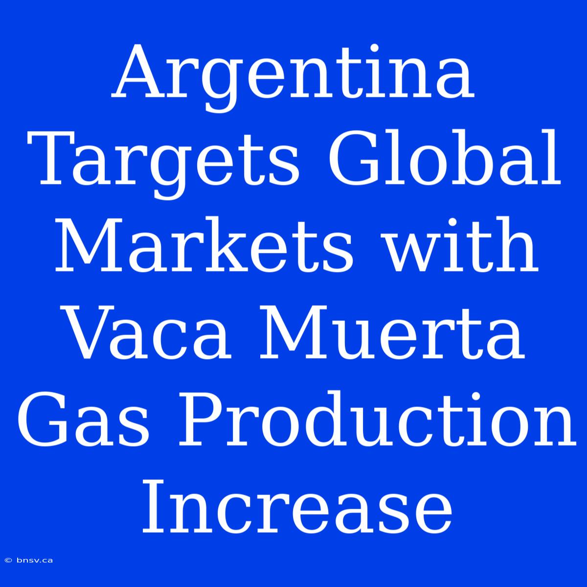 Argentina Targets Global Markets With Vaca Muerta Gas Production Increase