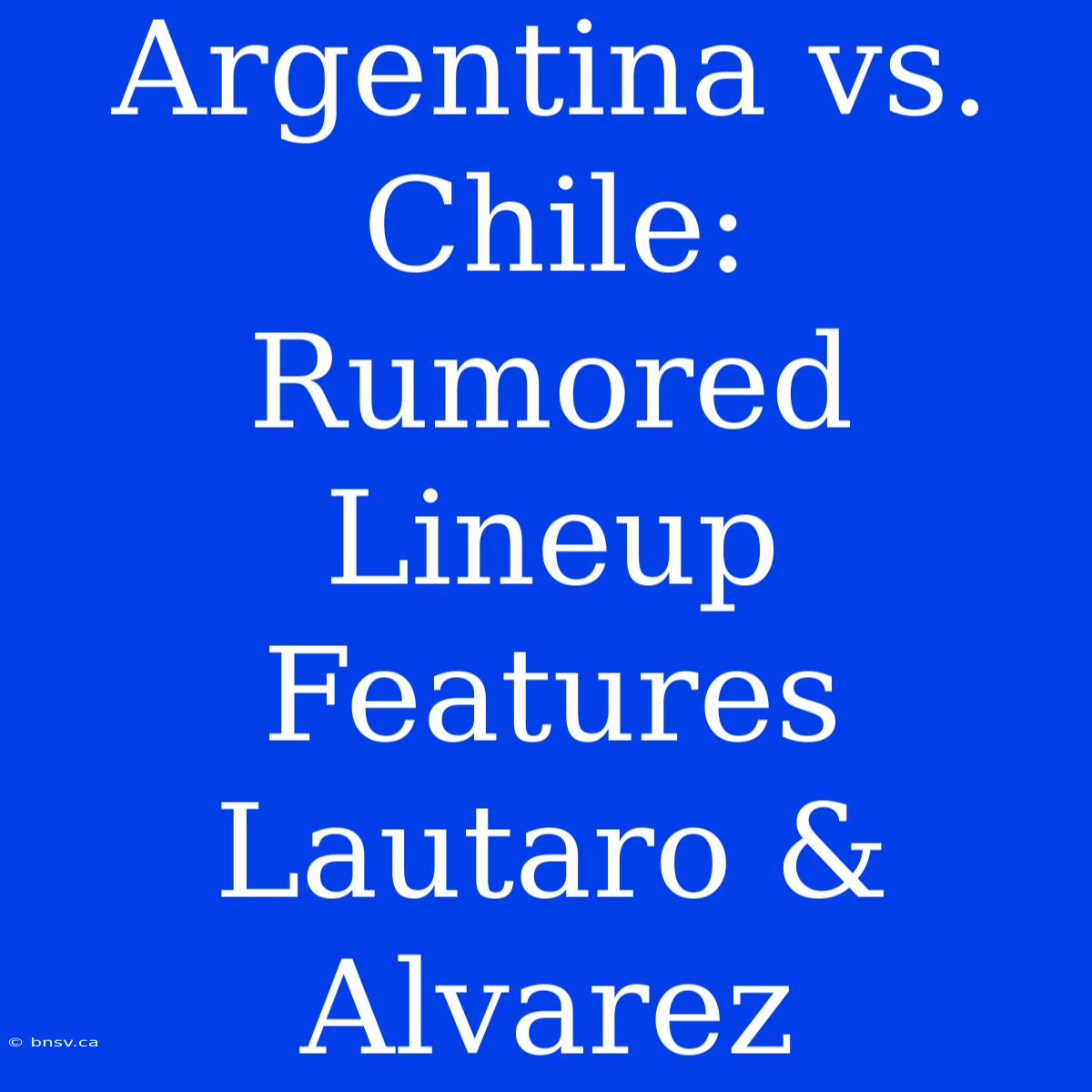 Argentina Vs. Chile:  Rumored Lineup Features Lautaro & Alvarez