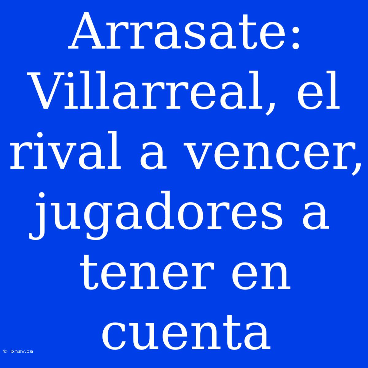 Arrasate: Villarreal, El Rival A Vencer, Jugadores A Tener En Cuenta