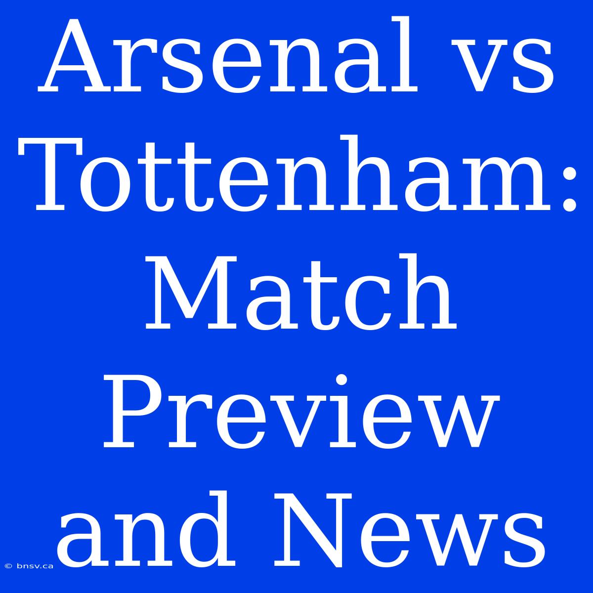 Arsenal Vs Tottenham: Match Preview And News