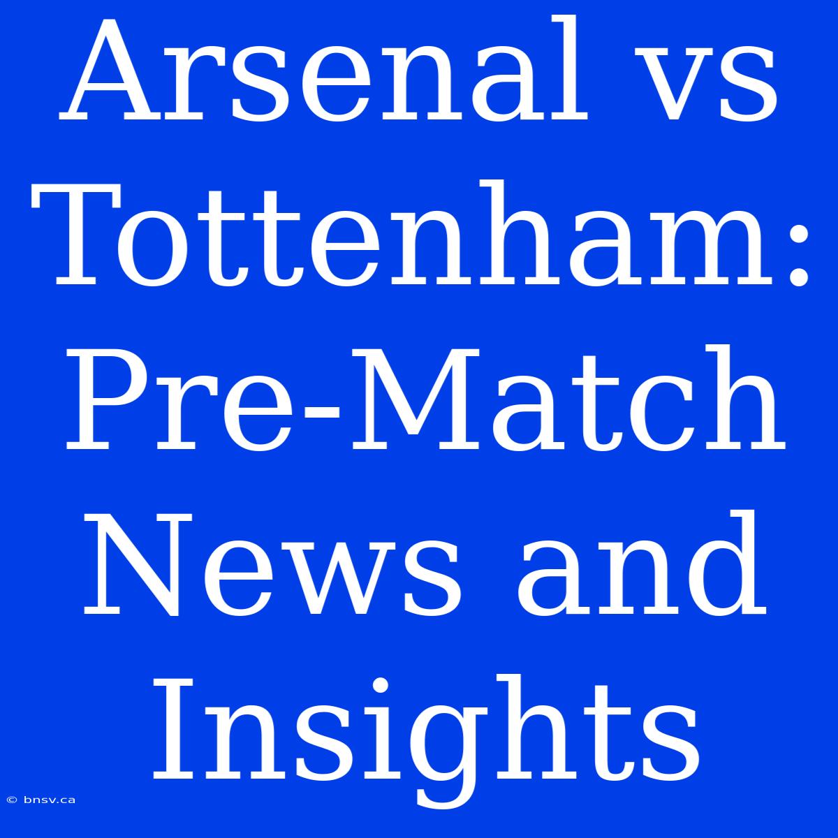 Arsenal Vs Tottenham: Pre-Match News And Insights