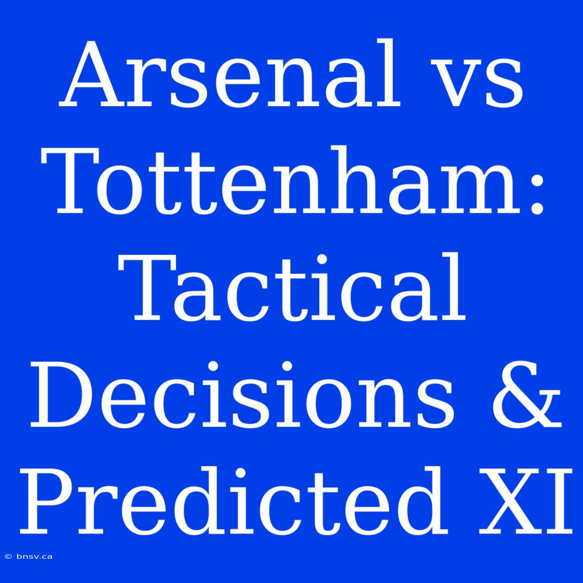 Arsenal Vs Tottenham: Tactical Decisions & Predicted XI