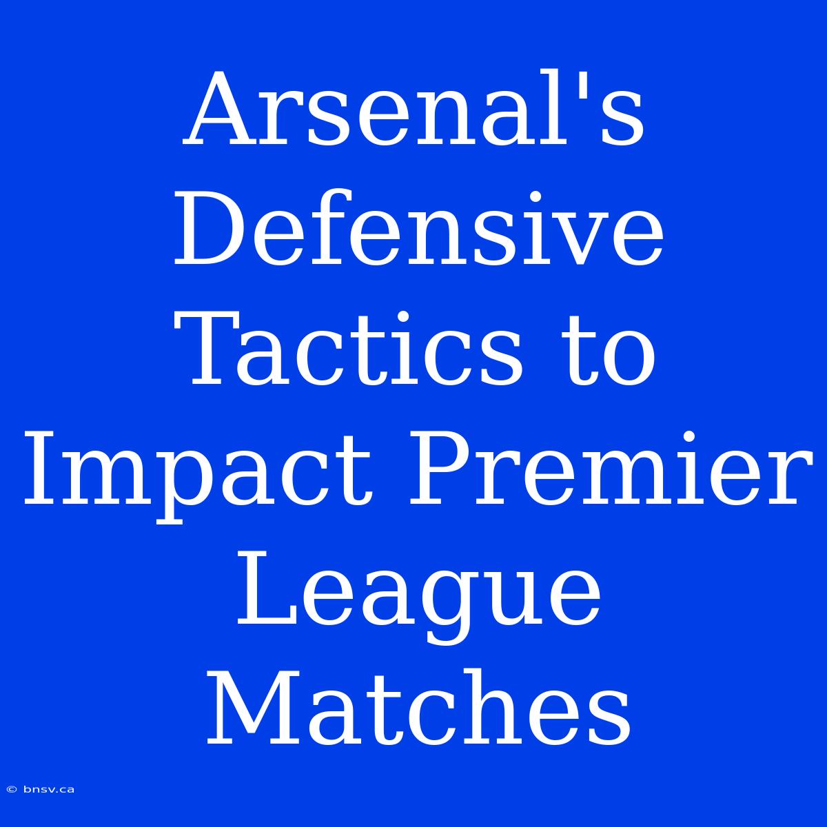 Arsenal's Defensive Tactics To Impact Premier League Matches