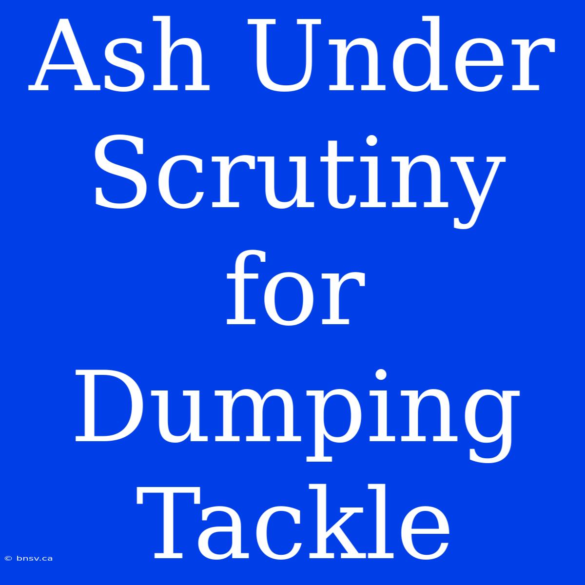 Ash Under Scrutiny For Dumping Tackle