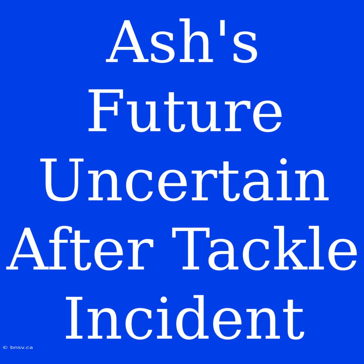 Ash's Future Uncertain After Tackle Incident