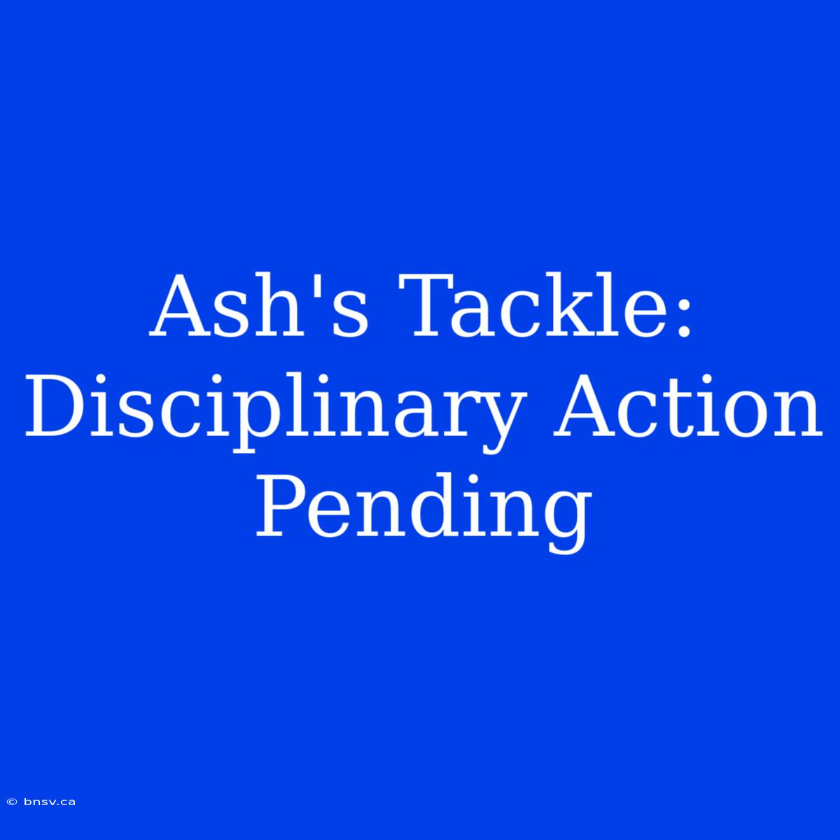 Ash's Tackle: Disciplinary Action Pending