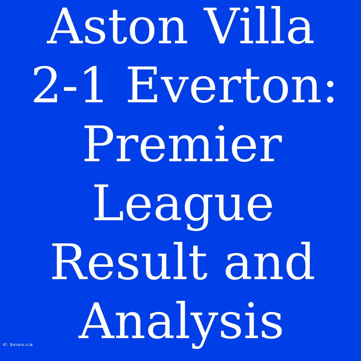 Aston Villa 2-1 Everton: Premier League Result And Analysis