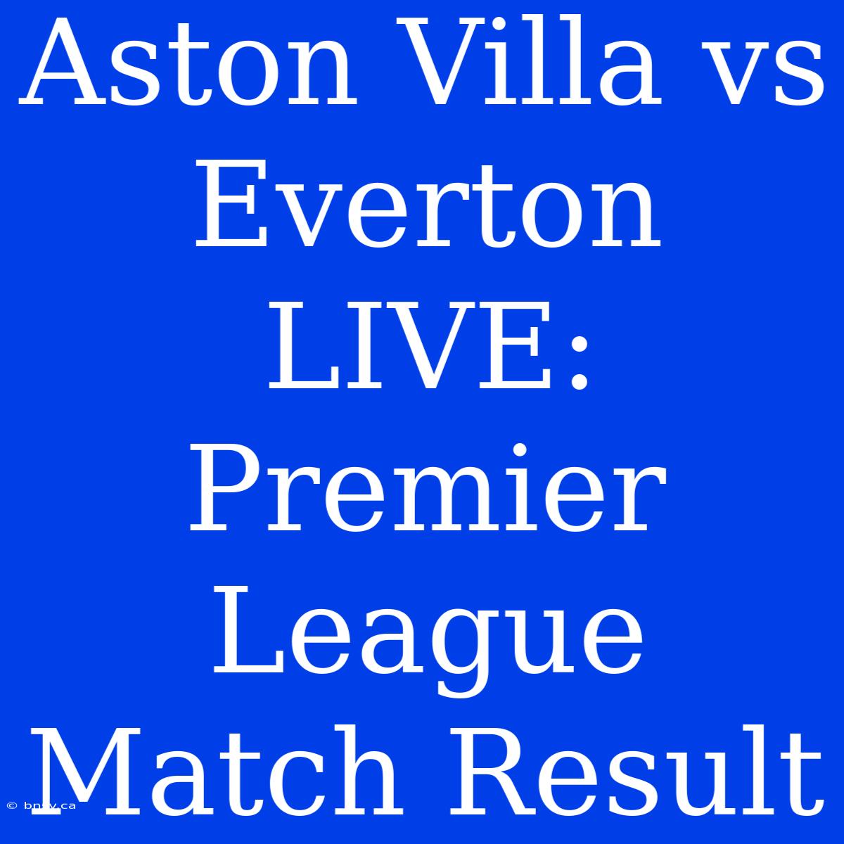 Aston Villa Vs Everton LIVE: Premier League Match Result