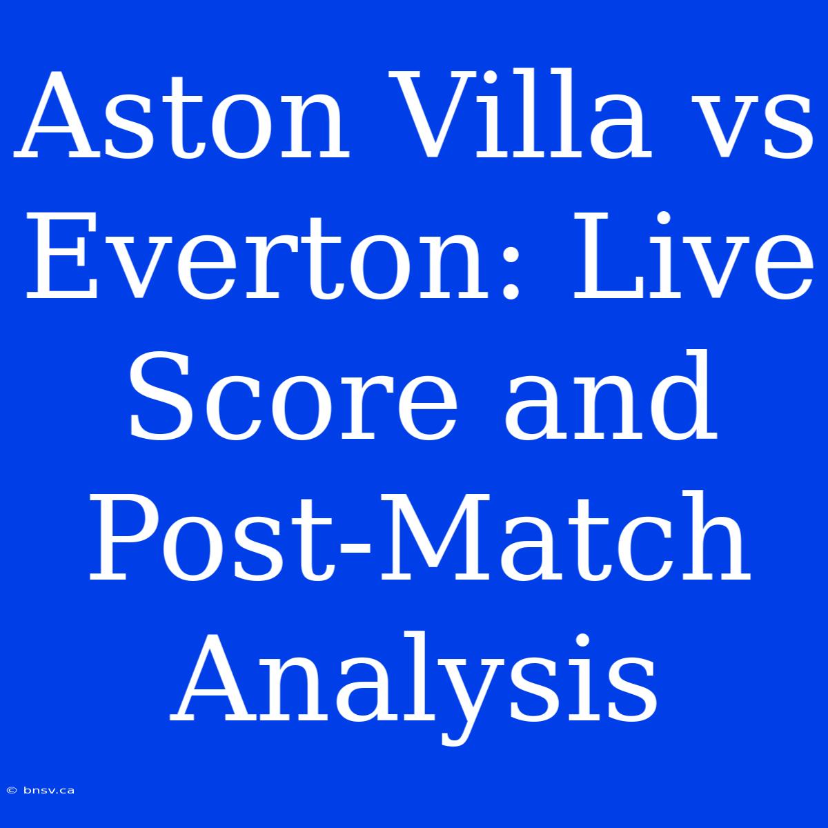 Aston Villa Vs Everton: Live Score And Post-Match Analysis