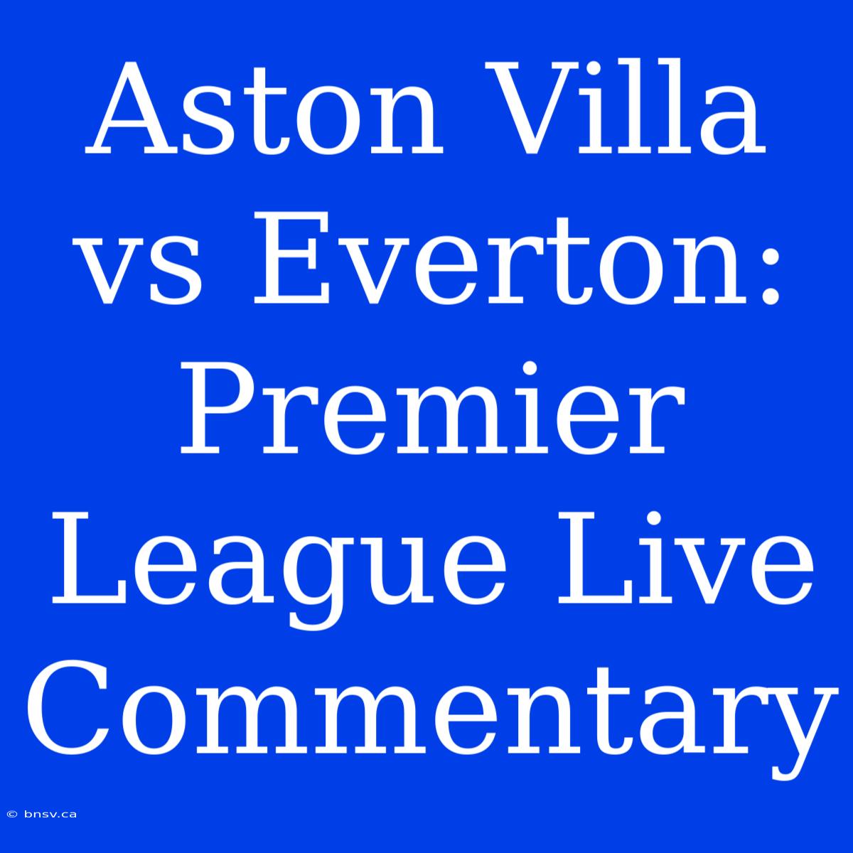 Aston Villa Vs Everton: Premier League Live Commentary