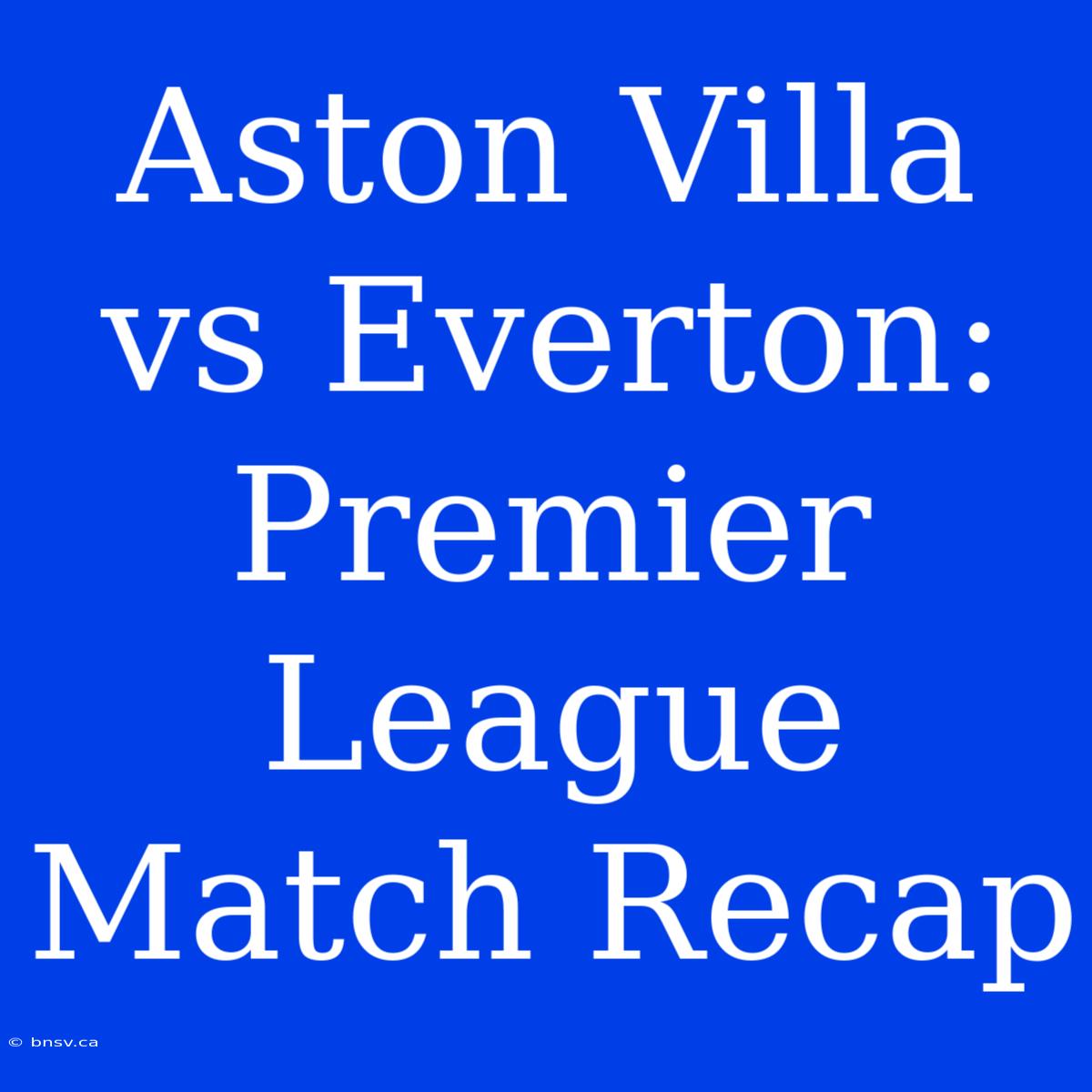 Aston Villa Vs Everton: Premier League Match Recap