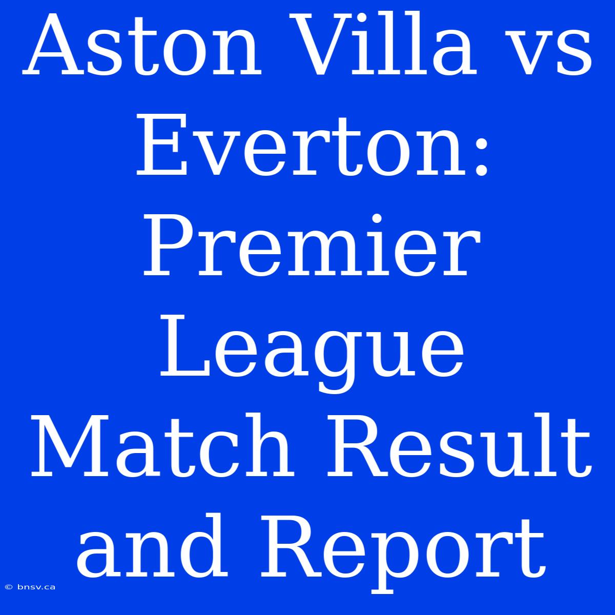 Aston Villa Vs Everton: Premier League Match Result And Report